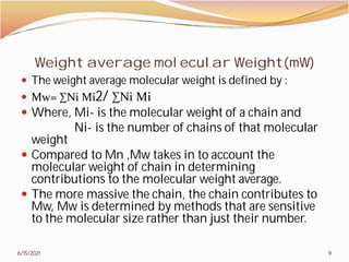 Weight average molecular Weight(mW
 The weight average molecular weight is defined by :
 Mw= ∑Ni Mi2/ ∑Ni Mi
 Where, Mi- is the molecular weight of a chain and
Ni- is the number of chains of that molecular
weight
 Compared to Mn ,Mw takes in to account the
molecular weight of chain in determining
contributions to the molecular weight average.
 The more massive the chain, the chain contributes to
Mw, Mw is determined by methods that are sensitive
to the molecular size rather than just their number.
6/15/2021
Weight average molecular Weight(mW)
The weight average molecular weight is defined by :
is the molecular weight of a chain and
is the number of chains of that molecular
Compared to Mn ,Mw takes in to account the
molecular weight of chain in determining
contributions to the molecular weight average.
The more massive the chain, the chain contributes to
Mw, Mw is determined by methods that are sensitive
to the molecular size rather than just their number.
9
 
