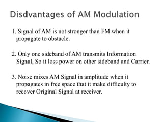 1. Signal of AM is not stronger than FM when it
propagate to obstacle.
2. Only one sideband of AM transmits Information
Signal, So it loss power on other sideband and Carrier.
3. Noise mixes AM Signal in amplitude when it
propagates in free space that it make difficulty to
recover Original Signal at receiver.