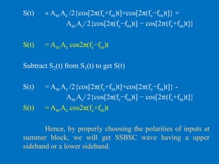 S(t) = Am Ac /2{cos[2π(fc+fm)t]+cos[2π(fc−fm)t]} +
Am Ac/ 2{cos[2π(fc−fm)t] − cos[2𝜋(fc+fm)t]}
S(t) = Am Ac cos2π(fc−fm)t
Subtract S2(t) from S1(t) to get S(t)
S(t) = Am Ac /2{cos[2π(fc+fm)t]+cos[2π(fc−fm)t]} -
Am Ac/ 2{cos[2π(fc−fm)t] − cos[2𝜋(fc+fm)t]}
S(t) = Am Ac cos2π(fc+fm)t
Hence, by properly choosing the polarities of inputs at
summer block, we will get SSBSC wave having a upper
sideband or a lower sideband.
 