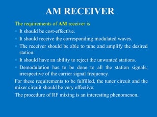 The requirements of AM receiver is
 It should be cost-effective.
 It should receive the corresponding modulated waves.
 The receiver should be able to tune and amplify the desired
station.
 It should have an ability to reject the unwanted stations.
 Demodulation has to be done to all the station signals,
irrespective of the carrier signal frequency.
For these requirements to be fulfilled, the tuner circuit and the
mixer circuit should be very effective.
The procedure of RF mixing is an interesting phenomenon.
AM RECEIVER
 
