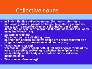In British English collective nouns, (i.e. nouns referring to particular groups of people or things), (e.g. staff , government, class, team) can be followed by a singular or plural verb depending on whether the group is thought of as one idea, or as many individuals , e.g.: My team is winning. The other team are all sitting down. In American English collective nouns are always followed by a singular verb, so an American would usually say: Which team is losing? whereas in British English both plural and singular forms of the verb are possible, according to whether the emphasis is, respectively, on the body as a whole or on the individual members   as in: Which team is/are losing? Collective nouns 