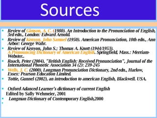 Sources Review of  Gimson, A. C.  ( 1980). An Introduction to the Pronunciation of English, 3rd edn., London: Edward Arnold.  Review of  Kenyon, John Samuel  (1950). American Pronunciation, 10th edn., Ann Arbor: George Wahr.  Review of Kenyon, John S.; Thomas A. Knott (1944/1953).  A Pronouncing Dictionary of American English . Springfield, Mass.: Merriam-Webster..  Roach, Peter (2004), "British English: Received Pronunciation", Journal of the International Phonetic Association 34 (2): 239-245  Wells, J. C.  (2000). Longman Pronunciation Dictionary, 2nd edn., Harlow, Essex: Pearson Education Limited.  Tottie, Gunnel (2002), an introduction to american English, Blackwell. USA. Oxford Adanced Learner’s dictionary of current English Edited by Sally Wehmeier, 2001 Longman Dictionary of Contemporary English ,2000 