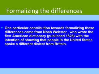 Formalizing the differences One particular contribution towards formalizing these differences came from Noah Webster , who wrote the first American dictionary (published 1828) with the intention of showing that people in the United States spoke a different dialect from Britain. 
