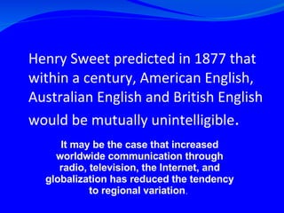 Henry Sweet predicted in 1877 that within a century, American English, Australian English and British English would be mutually unintelligible .   It may be the case that increased worldwide communication through radio, television, the Internet, and globalization has reduced the tendency to regional variation .  