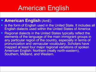 American English American English  (AmE)  is the form of English used in the United State. It includes all English dialects used within the United States of America Regional dialects in the United States typically reflect the elements of the language of the main immigrant groups in any particular region of the country, especially in terms of pronunciation and vernacular vocabulary. Scholars have mapped at least four major regional variations of spoken American English: Northern (really north-eastern), Southern, Midland, and Western. 