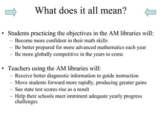 What does it all mean? Students practicing the objectives in the AM libraries will: Become more confident in their math skills  Be better prepared for more advanced mathematics each year  Be more globally competitive in the years to come  Teachers using the AM libraries will: Receive better diagnostic information to guide instruction  Move students forward more rapidly, producing greater gains  See state test scores rise as a result  Help their schools meet imminent adequate yearly progress challenges  
