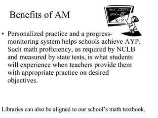 Benefits of AM Personalized practice and a progress-monitoring system helps schools achieve AYP. Such math proficiency, as required by NCLB and measured by state tests, is what students will experience when teachers provide them with appropriate practice on desired objectives. Libraries can also be aligned to our school’s math textbook. 
