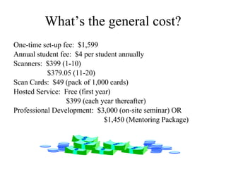 What’s the general cost? One-time set-up fee:  $1,599 Annual student fee:  $4 per student annually Scanners:  $399 (1-10)   $379.05 (11-20) Scan Cards:  $49 (pack of 1,000 cards) Hosted Service:  Free (first year)   $399 (each year thereafter) Professional Development:  $3,000 (on-site seminar) OR $1,450 (Mentoring Package) 