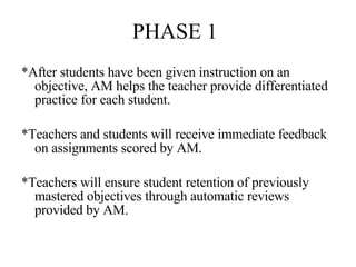 PHASE 1 *After students have been given instruction on an objective, AM helps the teacher provide differentiated practice for each student. *Teachers and students will receive immediate feedback on assignments scored by AM. *Teachers will ensure student retention of previously mastered objectives through automatic reviews provided by AM. 