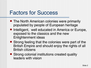 Factors for Success The North American colonies were primarily populated by people of European heritage Intelligent,  well educated in America or Europe, exposed to the classics and the new Enlightenment ideas Strong feeling that the colonies were part of the British Empire and should enjoy the rights of all British citizens Strong colonial institutions created quality leaders with vision 