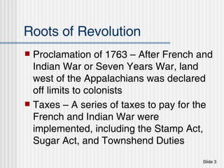 Roots of Revolution Proclamation of 1763 – After French and Indian War or Seven Years War, land west of the Appalachians was declared off limits to colonists Taxes – A series of taxes to pay for the French and Indian War were implemented, including the Stamp Act, Sugar Act, and Townshend Duties 