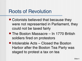 Roots of Revolution Colonists believed that because they were not represented in Parliament, they could not be taxed fairly The Boston Massacre – In 1770 British soldiers fired on protestors Intolerable Acts – Closed the Boston Harbor after the Boston Tea Party was staged to protest a tax on tea 
