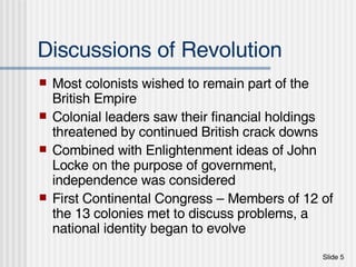 Discussions of Revolution Most colonists wished to remain part of the British Empire Colonial leaders saw their financial holdings threatened by continued British crack downs Combined with Enlightenment ideas of John Locke on the purpose of government, independence was considered First Continental Congress – Members of 12 of the 13 colonies met to discuss problems, a national identity began to evolve 
