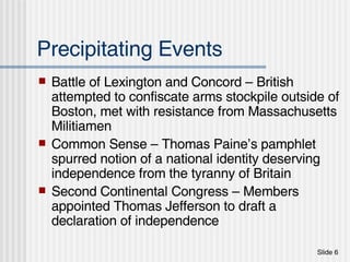 Precipitating Events Battle of Lexington and Concord – British attempted to confiscate arms stockpile outside of Boston, met with resistance from Massachusetts Militiamen Common Sense – Thomas Paine’s pamphlet spurred notion of a national identity deserving independence from the tyranny of Britain Second Continental Congress – Members appointed Thomas Jefferson to draft a declaration of independence 