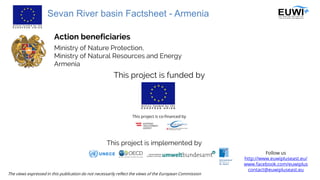 Sevan River basin Factsheet - Armenia
Follow us
http://www.euwipluseast.eu/
www.facebook.com/euwiplus
contact@euwipluseast.eu
This project is funded by
This project is co-financed by
Ministry of Nature Protection,
Ministry of Natural Resources and Energy
Armenia
The views expressed in this publication do not necessarily reflect the views of the European Commission
This project is implemented by
Action beneficiaries
 