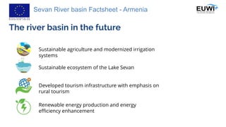 Sevan River basin Factsheet - Armenia
The river basin in the future
Sustainable agriculture and modernized irrigation
systems
Developed tourism infrastructure with emphasis on
rural tourism
Renewable energy production and energy
efficiency enhancement
Sustainable ecosystem of the Lake Sevan
 