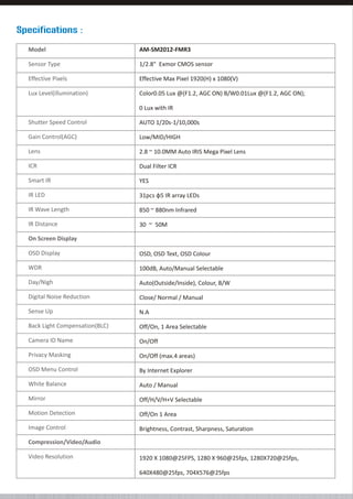 Specifications :
Model

AM-SM2012-FMR3

Sensor Type

1/2.8" Exmor CMOS sensor

Effective Pixels

Effective Max Pixel 1920(H) x 1080(V)

Lux Level(illumination)

Color0.05 Lux @(F1.2, AGC ON) B/W0.01Lux @(F1.2, AGC ON);
0 Lux with IR

Shutter Speed Control

AUTO 1/20s-1/10,000s

Gain Control(AGC)

Low/MID/HIGH

Lens

2.8 ~ 10.0MM Auto IRIS Mega Pixel Lens

ICR

Dual Filter ICR

Smart IR

YES

IR LED

31pcs φ5 IR array LEDs

IR Wave Length

850 ~ 880nm Infrared

IR Distance

30 ~ 50M

On Screen Display
OSD Display

OSD, OSD Text, OSD Colour

WDR

100dB, Auto/Manual Selectable

Day/Nigh

Auto(Outside/Inside), Colour, B/W

Digital Noise Reduction

Close/ Normal / Manual

Sense Up

N.A

Back Light Compensation(BLC)

Off/On, 1 Area Selectable

Camera ID Name

On/Off

Privacy Masking

On/Off (max.4 areas)

OSD Menu Control

By Internet Explorer

White Balance

Auto / Manual

Mirror

Off/H/V/H+V Selectable

Motion Detection

Off/On 1 Area

Image Control

Brightness, Contrast, Sharpness, Saturation

Compression/Video/Audio
Video Resolution

1920 X 1080@25FPS, 1280 X 960@25fps, 1280X720@25fps,
640X480@25fps, 704X576@25fps

 