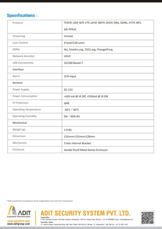 Specifications :
Protocol

TCP/IP, UDP, NTP, FTP, uPnP, SMTP, DHCP, DNS, DDNS, HTTP, NFS,
SIP, PPPoE

Streaming

Unicast

User Control

4 level/128 users

DDNS

Yes, freedns.org, 3322.org, ChangeIP.org

Network discoVari

UPnP

LAN Connectivity

10/100 Based-T

Interface
Alarm

1CH Input

General
Power Supply

DC 12V

Power Consumption

<420 mA @ IR Off, <950mA @ IR ON

IP Protection

Ip66

Operating Temperature

-30°C ~ 60°C

Operating Humidity

0% ~ 90% RH

Mechanical
Weight (g)

1.0 KG

Dimension

152mm×152mm×128mm

Mechanism

3 Axis Internal Bracket

Enclosure

Vandal Proof Metal Dome Enclosure

* Product specifications and appearance may be changed without prior notice due to improvements.

Corporate Office :

D-405, Abhishek Complex, Civil Road, Haripura, Ahmedabad - 380 016. Gujarat, India. Tele-Fax : +91 79 22868803, Email : info@aditgroup.com
Branch Office - Mumbai :

24, Jaihind Cottage, Shahaji Raje Marg, Near Shan Theater, Ville Parle (E), Mumbai - 57, Maharashtra - India Tele-Fax : +91 22 3201 4323

 