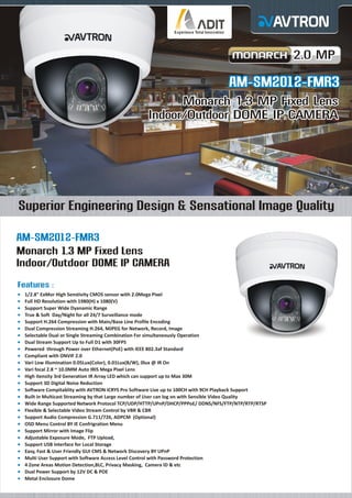 2.0 MP

AM-SM2012-FMR3
Monarch 1.3 MP Fixed Lens
Indoor/Outdoor DOME IP CAMERA

Superior Engineering Design & Sensational Image Quality
AM-SM2012-FMR3
Monarch 1.3 MP Fixed Lens
Indoor/Outdoor DOME IP CAMERA
Features :
¡
1/2.8" ExMor High Senstivity CMOS sensor with 2.0Mega Pixel
¡ HD Resolution with 1980(H) x 1080(V)
Full
¡
Support Super Wide Dyanamic Range
¡ & Soft Day/Night for all 24/7 Surveillance mode
True
¡
Support H.264 Compression with Main/Base Line Profile Encoding
¡ Compression Streaming H.264, MJPEG for Network, Record, Image
Dual

Selectable Dual or Single Streaming Combination For simultaneously Operation
¡
Dual
¡ Stream Support Up to Full D1 with 30FPS
Powered through Power over Ethernet(PoE) with IEEE 802.3af Standard
¡
Compliant with ONVIF 2.0
¡
Vari
¡ Low illumination 0.05Lux(Color), 0.01Lux(B/W), 0lux @ IR On
Vari
¡ focal 2.8 ~ 10.0MM Auto IRIS Mega Pixel Lens
High
¡ itensity 3rd Generation IR Array LED which can support up to Max 30M
Support 3D Digital Noise Reduction
¡
Software Compitablity with AVTRON iCRYS Pro Software Live up to 100CH with 9CH Playback Support
¡
Built
¡ in Multicast Streaming by that Large number of User can log on with Sensible Video Quality
Wide
¡ Range Supported Network Protocol TCP/UDP/HTTP/UPnP/DHCP/PPPoE/ DDNS/NFS/FTP/NTP/RTP/RTSP
Flexible & Selectable Video Stream Control by VBR & CBR
¡
Support Audio Compression G.711/726, ADPCM (Optional)
¡
OSD
¡ Menu Control BY IE Confrigration Menu
Support Mirror with Image Flip
¡
Adjustable Exposure Mode, FTP Upload,
¡
Support USB Interface for Local Storage
¡
Easy,
¡ Fast & User Friendly GUI CMS & Network Discovery BY UPnP
Multi
¡ User Support with Software Access Level Control with Password Protection
4 Zone Areas Motion Detection,BLC, Privacy Masking, Camera ID & etc
¡
Dual
¡ Power Support by 12V DC & POE
Metal
¡ Enclosure Dome

 