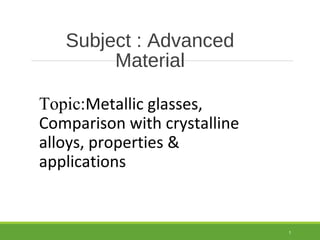Subject : Advanced
Material
Topic:Metallic glasses,
Comparison with crystalline
alloys, properties &
applications
1
 