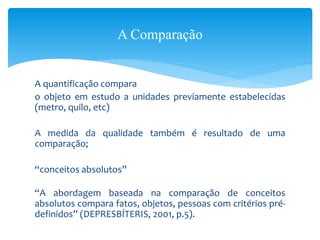 A quantificação compara
o objeto em estudo a unidades previamente estabelecidas
(metro, quilo, etc)
A medida da qualidade também é resultado de uma
comparação;
“conceitos absolutos”
“A abordagem baseada na comparação de conceitos
absolutos compara fatos, objetos, pessoas com critérios pré-
definidos” (DEPRESBÍTERIS, 2001, p.5).
A Comparação
 