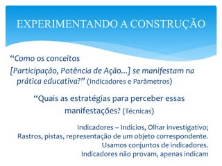 “Como os conceitos
[Participação, Potência de Ação...] se manifestam na
prática educativa?” (Indicadores e Parâmetros)
“Quais as estratégias para perceber essas
manifestações? (Técnicas)
Indicadores – Indícios, Olhar investigativo;
Rastros, pistas, representação de um objeto correspondente.
Usamos conjuntos de indicadores.
Indicadores não provam, apenas indicam
EXPERIMENTANDO A CONSTRUÇÃO
 