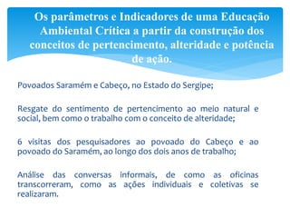 Povoados Saramém e Cabeço, no Estado do Sergipe;
Resgate do sentimento de pertencimento ao meio natural e
social, bem como o trabalho com o conceito de alteridade;
6 visitas dos pesquisadores ao povoado do Cabeço e ao
povoado do Saramém, ao longo dos dois anos de trabalho;
Análise das conversas informais, de como as oficinas
transcorreram, como as ações individuais e coletivas se
realizaram.
Os parâmetros e Indicadores de uma Educação
Ambiental Crítica a partir da construção dos
conceitos de pertencimento, alteridade e potência
de ação.
 