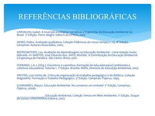 CARVALHO, Isabel. A invenção ecológica: narrativas e trajetórias da Educação Ambiental no
Brasil. 2º Edição. Porto Alegre: Editora da UFRGS, 2002
DEMO, Pedro. Avaliação qualitativa. Coleção Polêmicas do nosso tempo; v. 25. 8° Edição.
Campinas: Autores Associados, 2005.
DEPRESBITERIS, Lea. Avaliação da Aprendizagem na Educação Ambiental – Uma relação muito
delicada. In: SANTOS, José Eduardo dos. SATO, Michèle. A Contribuição da Educação Ambiental
à Esperança de Pandora. São Carlos: Rima, 2001.
FERRARO, L.A.J. (Org.). Encontros e caminhos: formação de educadoras(es) ambientais e
coletivos educadores. Volume 1. 1º Edição. Brasília: MMA, Diretoria de Educação Ambiental, 2005
FREITAS, Luiz Carlos de. Crítica da organização do trabalho pedagógico e da didática. Coleção
Magistério: Formação e Trabalho Pedagógico. 3º Edição. Campinas: Papirus, 1995.
GUIMARÃES, Mauro. Educação Ambiental. No consenso um embate? 2º Edição. Campinas:
Papirus, 2004b.
__________________. Educação Ambiental. Coleção Temas em Meio Ambiente. 2º Edição. Duque
de Caxias: UNIGRANRIO Editora, 2003
REFERÊNCIAS BIBLIOGRÁFICAS
 