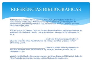 TONSO, Sandro; CHABES, Marcos. Lourenço. NAKAMURA, Daniela Soliz. Parâmetros e
Indicadores de uma Educação Ambiental Crítica a partir da construção dos conceitos de
pertencimento, alteridade e potência de ação. Relatório Final. Iniciação Científica - processo
FAPESP 06/02138-6, 2006
TONSO, Sandro; LUZ, Wagner Coelho da. Construção de indicadores e parâmetros de educação
ambiental crítica. Relatório Parcial nº1. Iniciação Científica – processo FAPESP 08/0806063-3,
2011a.
______________; ________________________. Construção de indicadores e parâmetros de
educação ambiental crítica. Relatório Parcial nº2. Iniciação Científica – processo FAPESP
08/0806063-3, 2011b.
______________; ________________________. Construção de indicadores e parâmetros de
educação ambiental crítica. Relatório Parcial nº3. Iniciação Científica – processo FAPESP
08/0806063-3, 2012.
VIANNA, Heraldo Marelin. Construindo o campo e a crítica: o debate. In: FREITAS, Luiz Carlos de.
(Org.) Avaliação: construindo o campo e a crítica. Florianópolis: Insular, 2002.
REFERÊNCIAS BIBLIOGRÁFICAS
 