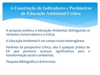 A pesquisa analisou a Educação Ambiental, distinguindo as
vertentes Conservadora e a Crítica;
A Educação Ambiental é um campo muito heterogêneo;
Partimos da perspectiva Crítica, não é qualquer prática de
EA que promove avanços significativos para a
transformação social e ambiental;
Pesquisa Bibliográfica e Entrevistas.
A Construção de Indicadores e Parâmetros
de Educação Ambiental Crítica
 