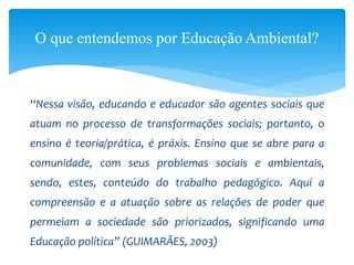“Nessa visão, educando e educador são agentes sociais que
atuam no processo de transformações sociais; portanto, o
ensino é teoria/prática, é práxis. Ensino que se abre para a
comunidade, com seus problemas sociais e ambientais,
sendo, estes, conteúdo do trabalho pedagógico. Aqui a
compreensão e a atuação sobre as relações de poder que
permeiam a sociedade são priorizados, significando uma
Educação política” (GUIMARÃES, 2003)
O que entendemos por Educação Ambiental?
 