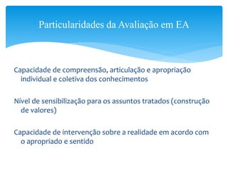 Capacidade de compreensão, articulação e apropriação
individual e coletiva dos conhecimentos
Nível de sensibilização para os assuntos tratados (construção
de valores)
Capacidade de intervenção sobre a realidade em acordo com
o apropriado e sentido
Particularidades da Avaliação em EA
 