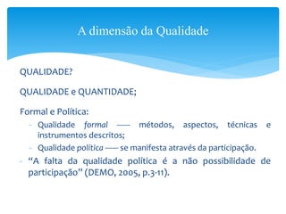 QUALIDADE?
QUALIDADE e QUANTIDADE;
Formal e Política:
- Qualidade formal ------ métodos, aspectos, técnicas e
instrumentos descritos;
- Qualidade política ------ se manifesta através da participação.
- “A falta da qualidade política é a não possibilidade de
participação” (DEMO, 2005, p.3-11).
A dimensão da Qualidade
 