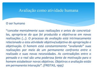 O ser humano
“concebe mentalmente suas realizações e antes de concretizá-
las, apropria-se do que foi produzido e objetiva-se em novas
realizações (...). O processo de avaliação está intrinsecamente
relacionado a esta atividade objetiva/subjetiva de apropriação e
objetivação. O homem está constantemente “avaliando” suas
realizações por meio de um permanente confronto entre o
realizado e suas novas necessidades. As contradições entre o
pensado e o real são uma poderosa fonte de motivação para o
homem estabelecer novos objetivos. Objetivos e avaliação estão
em permanente interação”. (FREITAS, 1995)
Avaliação como atividade humana
 