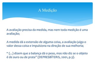A avaliação precisa da medida, mas nem toda medição é uma
avaliação;
A medida dá a extensão de alguma coisa, a avaliação julga o
valor dessa coisa e impulsiona na direção de sua melhoria;
“ (...) dizem que a balança dá o peso, mas não diz se o objeto
é de ouro ou de prata” (DEPRESBÍTERIS, 2001, p.3).
A Medição
 