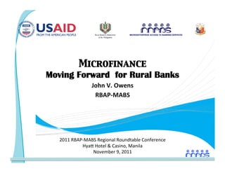 Microfinance
    Moving Forward for Rural Banks 
                    John V. Owens 
                     RBAP‐MABS  
                           




       2011 RBAP‐MABS Regional Roundtable Conference 
                Hya= Hotel  Casino, Manila 
                    November 9, 2011 
 
 