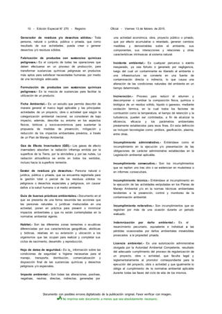 Documento con posibles errores digitalizado de la publicación original. Favor verificar con imagen.
No imprima este documento a menos que sea absolutamente necesario.
10 - Edición Especial N° 270 - Registro Oficial - Viernes 13 de febrero de 2015
Generador de residuos y/o desechos sólidos.- Toda
persona, natural o jurídica, pública o privada, que como
resultado de sus actividades, pueda crear o generar
desechos y/o residuos sólidos.
Fabricación de productos con sustancias químicas
peligrosas.- Es el conjunto de todas las operaciones que
deben efectuarse en un proceso de producción, para
transformar sustancias químicas peligrosas en productos
más aptos para satisfacer necesidades humanas, por medio
de una tecnología adecuada.
Formulación de productos con sustancias químicas
peligrosas.- Es la mezcla de sustancias para facilitar la
utilización de un producto.
Ficha Ambiental.- Es un estudio que permite describir de
manera general el marco legal aplicable y las principales
actividades de un proyecto, obra o actividad que según la
categorización ambiental nacional, se consideran de bajo
impacto; además, describe su entorno en los aspectos
físicos, bióticos y socio-económicos para sustentar la
propuesta de medidas de prevención, mitigación y
reducción de los impactos ambientales previstos, a través
de un Plan de Manejo Ambiental.
Gas de Efecto Invernadero (GEI).- Los gases de efecto
invernadero absorben la radiación infrarroja emitida por la
superficie de la Tierra, por la atmósfera y por las nubes. La
radiación atmosférica se emite en todos los sentidos,
incluso hacia la superficie terrestre.
Gestor de residuos y/o desechos.- Persona natural o
jurídica, pública o privada, que se encuentra registrada para
la gestión total o parcial de los residuos sólidos no
peligrosos o desechos especiales y peligrosos, sin causar
daños a la salud humana o al medio ambiente.
Guía de buenas prácticas ambientales.- Documento en el
que se presenta de una forma resumida las acciones que
las personas naturales o jurídicas involucradas en una
actividad, ponen en práctica para prevenir o minimizar
impactos ambientales y que no están contempladas en la
normativa ambiental vigente.
Habitat.- Son las diferentes zonas terrestres o acuáticas
diferenciadas por sus características geográficas, abióticas
y bióticas, relativas en su extensión y ubicación a los
organismos que las ocupan para realizar y completar sus
ciclos de nacimiento, desarrollo y reproducción.
Hoja de datos de seguridad.- Es la_ información sobre las
condiciones de seguridad e higiene necesarias para el
manejo, transporte, distribución, comercialización y
disposición final de las sustancias químicas y desechos
peligrosos y/o especiales.
Impacto ambiental.- Son todas las alteraciones, positivas,
negativas, neutras, directas, indirectas, generadas por
una actividad económica, obra, proyecto público o privado,
que por efecto acumulativo o retardado, generan cambios
medibles y demostrables sobre el ambiente, sus
componentes, sus interacciones y relaciones y otras
características intrínsecas al sistema natural.
Incidente ambiental.- Es cualquier percance o evento
inesperado, ya sea fortuito o generado por negligencia,
luego del cual un contaminante es liberado al ambiente o
una infraestructura se convierte en una fuente de
contaminación directa o indirecta, lo que causa una
alteración de las condiciones naturales del ambiente en un
tiempo determinado.
Incineración.- Proceso para reducir el volumen y
descomponer o cambiar la composición física, química o
biológica de un residuo sólido, líquido o gaseoso, mediante
oxidación térmica, en la cual todos los factores de
combustión como la temperatura, el tiempo dé retención y la
turbulencia, pueden ser controlados, a fin de alcanzar la
eficiencia, eficacia y los parámetros ambientales
previamente establecidos para esos fines. En esta definición
se incluyen tecnologías como: pirólisis, gasificación, plasma,
entre otras.
Incumplimiento administrativo.- Entiéndase como el
incumplimiento en la ejecución y/o presentación de las
obligaciones de carácter administrativo establecidas en la
Legislación ambiental aplicable.
Incumplimiento consecutivo.- Son los incumplimientos
que se repiten uno tras otro o se evidencian en muéstreos o
en informes consecutivos.
Incumplimiento técnico.- Entiéndase al incumplimiento en
la ejecución de las actividades estipuladas en los Planes de
Manejo Ambiental y/o en la normas técnicas ambientales
tendientes a la prevención, control y monitoreo de la
contaminación ambiental.
Incumplimiento reiterativo.- Son incumplimientos que se
registran por más de una ocasión durante un periodo
evaluado.
Indemnización por daño ambiental.- Es el
resarcimiento pecuniario, equivalente e individual a las
pérdidas ocasionadas por daños ambientales irreversibles
provocados a la propiedad privada.
Licencia ambiental.- Es una autorización administrativa
otorgada por la Autoridad Ambiental Competente, resultado
del adecuado cumplimiento del proceso de regularización de
un proyecto, obra o actividad, que faculta legal y
reglamentariamente al promotor correspondiente para la
ejecución del proyecto, obra o actividad y que igualmente lo
obliga al cumplimiento de la normativa ambiental aplicable
durante todas las fases del ciclo de vida de los mismos.
 