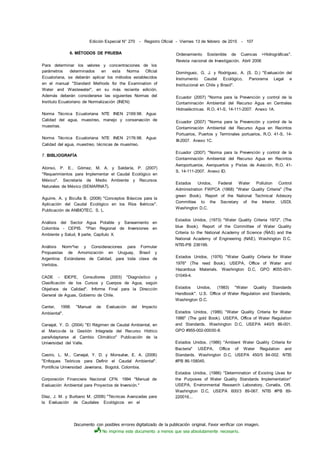Documento con posibles errores digitalizado de la publicación original. Favor verificar con imagen.
No imprima este documento a menos que sea absolutamente necesario.
Edición Especial N° 270 - Registro Oficial - Viernes 13 de febrero de 2015 - 107
6. MÉTODOS DE PRUEBA
Para determinar los valores y concentraciones de los
parámetros determinados en esta Norma Oficial
Ecuatoriana, se deberán aplicar los métodos establecidos
en el manual "Standard Methods for the Examination of
Water and Wastewater", en su más reciente edición.
Además deberán considerarse las siguientes Normas del
Instituto Ecuatoriano de Normalización (INEN):
Norma Técnica Ecuatoriana NTE INEN 2169:98. Agua:
Calidad del agua, muestreo, manejo y conservación de
muestras.
Norma Técnica Ecuatoriana NTE INEN 2176:98. Agua:
Calidad del agua, muestreo, técnicas de muestreo.
7. BIBLIOGRAFÍA
Alonso, P. E., Gómez, M. A. y Saldaría, P. (2007)
"Requerimientos para Implementar el Caudal Ecológico en
México". Secretaría de Medio Ambiente y Recursos
Naturales de México (SEMARNAT).
Aguirre, A. y Bicufia B. (2008) "Conceptos Básicos para la
Aplicación del Caudal Ecológico en los Ríos Ibéricos".
Publicación de ANBIOTEC, S. L.
Análisis del Sector Agua Potable y Saneamiento en
Colombia - CEPIS. "Plan Regional de Inversiones en
Ambiente y Salud, II parte, Capítulo X.
Análisis Norm^ivo y Consideraciones para Formular
Propuestas de Amornización en Uruguay, Brasil y
Argentina: Estándares de Calidad, para toda clase de
Vertidos.
CADE - IDEPE, Consultores (2003) "Diagnóstico y
Clasificación de los Cursos y Cuerpos de Agua, según
Objetivos de Calidad". Informe Final para la Dirección
General de Aguas, Gobierno de Chile.
Canter, 1998. "Manual de Evaluación del Impacto
Ambiental".
Carvajal, Y. D. (2004) "El Régimen de Caudal Ambiental, en
el Marco-de la Gestión Integrada del Recurso Hídrico
paraAdaptarse al Cambio Climático" Publicación de la
Universidad del Valle.
Castro, L. M., Carvajal, Y. D. y Monsalve, E. A. (2006)
"Enfoques Teóricos para Definir el Caudal Ambiental".
Pontificia Universidad Javeriana, Bogotá, Colombia.
Corporación Financiera Nacional CFN. 1994 "Manual de
Evaluación Ambiental para Proyectos de Inversión."
Díaz, J. M. y Burbano M. (2006) "Técnicas Avanzadas para
la Evaluación de Caudales Ecológicos en el
Ordenamiento Sostenible de Cuencas >Hidrográficas".
Revista nacional de Investigación, Abril 2006
Domínguez, G. J. y Rodríguez, A. (S. D.) "Evaluación del
Instrumento Caudal Ecológico, Panorama Legal e
Institucional en Chile y Brasil".
Ecuador (2007) "Norma para la Prevención y control de la
Contaminación Ambiental del Recurso Agua en Centrales
Hidroeléctricas. R.O. 41-S, 14-111-2007. Anexo 1A.
Ecuador (2007) "Norma para la Prevención y control de la
Contaminación Ambiental del Recurso Agua en Recintos
Portuarios, Puertos y Terminales portuarios, R.O. 41-S, 14-
III-2007. Anexo 1C.
Ecuador (2007) "Norma para la Prevención y control de la
Contaminación Ambiental del Recurso Agua en Recintos
Aeroportuarios, Aeropuertos y Pistas de Aviación, R.O. 41-
S, 14-111-2007. Anexo ID.
Estados Unidos, Federal Water Pollution Control
Administration FWPCA (1868) "Water Quality Criteria" (The
green Book). Report of the National Technical Advisory
Committee to the Secretary of the Interior. USDI,
Washington D.C.
Estados Unidos, (1973) "Water Quality Criteria 1972". (The
blue Book). Report of the Committee of Water Quality
Criteria to the National Academy of Science (ÑAS) and the
National Academy of Engineering (NAE). Washington D.C.
NTIS-PB 236199.
Estados Unidos, (1976) "Water Quality Criteria for Water
1976" (The reed Book). USEPA, Office of Water and
Hazardous Materials. Washington D.C, GPO #055-001-
01049-4.
Estados Unidos, (1983) "Water Quality Standards
Handbook". U.S. Office of Water Regulation and Standards,
Washington D.C.
Estados Unidos, (1986) "Water Quality Criteria for Water
1986" (The gold Book). USEPA, Office of Water Regulation
and Standards. Washington D.C, USEPA 440/5 86-001.
GPO #955-002-00000-8.
Estados Unidos, (1986) "Ambient Water Quality Criteria for
Bacteria" USÉPA, Office of Water Regulation and
Standards. Washington D.C, USEPA 450/5 84-002. NTIS
#PB 86-158045.
Estados Unidos, (1986) "Determination of Existing Uses for
the Purposes of Water Quality Standards Implementation"
USEPA, Environmental Research Laboratory, Corvalis, OR.
Washington D.C, USEPA 600/3 89-067. NTIS #PB 89-
220016...
 