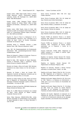 Documento con posibles errores digitalizado de la publicación original. Favor verificar con imagen.
No imprima este documento a menos que sea absolutamente necesario.
108 - Edición Especial N° 270 - Registro Oficial - Viernes 13 de febrero de 2015
Estados Unidos, (1989) "Water Quality Criteria to Protect
Wildlife Resources" USEPA, Environmental Research
Laboratory, Corvaíis, OR. Washington D.C., USEPA 600/3
89-067. NTIS #PB 89-220016.
Estados Unidos, (1990) "Biological Criteria, National
program Guidance for Surface Waters" Office of Water
Regulation and Standards... Washington D.C., USEPA 440/5
90-004.
Estados Unidos (1995) "Quality Criteria for Water 1995
Prepared by Health and Ecological Criteria División Office of
Water U.S. Environmental Protection Agency Washington,
D.C. 1995. NEPIS LM 20100224
Figueroa, R:, Araya, E: Parra, O. y Valdospinos C. (S. D.)
"Macroinvertebrados Bentónicos como indicadores de la
Calidad del Agua". Centro de Estudios Ambientales,
Universidad de Concepción, Chile.
Hernández Muñoz A., Hernández Lehmann, y Galán
Martínez Pedro, 1996. "Manual de Depuración Uralita."
Lawa, 1991. Die Gewaesserguetekarte der Bundesrepubik
Deutschaland, 1990. Laenderarbeitsgemeinschatf Wasser.
Umweltbundesamt, Berlín.
Manual de Evaluación y Manejo de Sustancias Tóxicas en
Aguas Superficiales- CEPIS. Enero del 2001.
Metcalf & Eddy, 1995. Ingeniería de Aguas Residuales.
Volumen II Tratamiento, vertido y reutilización. Tercera
Edición (Primera en Español), McGraw Hill.
Ministerio de Energía y Minas del Ecuador 1999. Monitoreo
Ambiental de las áreas mineras en el Sur del Ecuador. I.
Edición.
Ministerio de Energía y Minas del Ecuador 2001.
Reglamento Sustitutivo del Reglamento Ambiental para las
Operaciones Hidrocarburíferas en el Ecuador.
Ministerio de Obras Públicas de Chile. Norma de Emisión
para la Regulación de Contaminantes Asociados a las
Descargas de Residuos Industriales Líquidos a Sistemas de
Alcantarillado., 7 de mayo de 1998.
Ministerio de Salud de Costa Rica. REPAMAR. Boletines del
Manejo Ambiental de Residuos, 2001.
Molina, M. X. (2006) "Manual de Evaluación de la Calidad
del Agua". Centro Nacional de Medoío Ambiente,
Universidad Nacional de Chile"
Norma Oficial Mexicana- NOM-001-ECOL-1996. Límites
Máximos Permisibles de Contaminantes en las Descargas
de Aguas Residuales en Agua y en Bienes Nacionales, 6
enero de 1997.
Norma Técnica Ecuatoriana: INEN 1108: 2011. Agua
Potable: Requisitos.
Norma Técnica Ecuatoriana: INEN 1105: 98. Calidad del
Agua. Muestreo para Análisis Bacteriológico.
Norma Técnica Ecuatoriana: INEN 2 169: 98. Calidad del
Agua. Muestreo. Manejo y conservación de muestras.
Norma Técnica Ecuatoriana: INEN 2 176: 98. Calidad del
Agua. Muestreo. Técnicas de muestreo.
Norma Técnica Ecuatoriana: INEN 2 226: 00. Calidad del
Agua. Muestreo. Diseño de los Programas de muestreo.
Proyecto PATRA de Asistencia Técnica a la Gestión
Ambiental, 1999. "Definición de una política Ambiental para
el Municipio de Guayaquil."
Proyecto PATRA de Asistencia Técnica a la Gestión
Ambiental, 2000. "Compilación de Normas Jurídicas
relacionadas con la Prevención y Control de la
Contaminación."
Proyecto PUCE-UCO. PATRA (2000): "Reglamento de
Calidad Ambiental en lo Relativo al Recurso Agua".
Ministerio del Ambiente.
República de Argentina. Decreto Nacional 674: Decreto.
Reglamentación de la ley de obras sanitarias de la nación,
Junio 6 de 1989.
República de Argentina. Decreto Nacional: 831.
Reglamentación de Residuos Peligrosos, 1993.
República de Venezuela. "Decretos y Normas Técnicas
publicadas en la Gaceta Oficial", Febrero 1 de 1999.
República del Ecuador. Registro Oficial No. 204, 5 de Junio
de 1989. Reglamento de la Prevención y Control de la
Contaminación Ambiental en lo relativo al Recurso Agua.
República del Ecuador. Registro Oficial No. 222, 30 de Junio
de 1993. "Reforma a la Ordenanza de Administración y
Tarifas para el uso de los Servicios de Alcantarillado del
Cantón Cuenca."
República del Ecuador. Registro Oficial No. 74, 10 de Mayo
del 2000. Anexo que contiene los Valores Máximos
Permisibles de los Indicadores de Contaminación y
Parámetros de Interés Sanitario para Descargas Líquidas.
República del Ecuador. Reglamento de Aplicación de la
Ordenanza No. 2910 del 27 de Enero de 1992. "Prevención
y Control de la Contaminación producida por las descargas
líquidas industriales y las Emisiones hacia la Atmósfera".
 