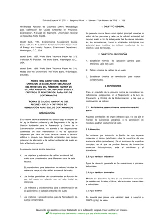 Documento con posibles errores digitalizado de la publicación original. Favor verificar con imagen.
No imprima este documento a menos que sea absolutamente necesario.
Edición Especial N° 270 - Registro Oficial - Viernes 13 de febrero de 2015 - 109
Universidad Nacional de Colombia (2007) "Metodología
para Estimación del Caudal Ambiental en Proyectos
Licenciados". Facultad de Ingeniería, Universidad nacional
de Colombis, Sede Bogotá.
World Bank, 1991. Environmental Assessment Source
Book, Vblume III. Guidelines for Environmental Assessment
of Energy and Industry Projects, Envirbnment Department,
Washington, D.C., USA.
World Bank, 1997. World Bank Technical Paper No. 373,
Vehicular Air Pollution. The World Bank, Washington, D.C.,
USA.
World Bank, 1999. World Bank Technical Paper No. 376,
Roads and the Environment, The World Bank, Washington,
D.C.USA.
ANEXO 2 DEL LIBRO VI DEL TEXTO
UNIFICADO DE LEGISLACIÓN SECUNDARIA
DEL MINISTERIO DEL AMBIENTE: NORMA DE
CALIDAD AMBIENTAL DEL RECURSO SUELO Y
CRITERIOS DE REMEDlACIÓN PARA SUELOS
CONTAMINADOS
NORMA DE CALIDAD AMBIENTAL DEL
RECURSO SUELO Y CRITERIOS DE
REMEDlACIÓN PARA SUELOS CONTAMINADOS
INTRODUCCIÓN
Esta norma técnica ambiental es dictada bajo el amparo de
la Ley de Gestión Ambiental y del Reglamento a la Ley de
Gestión Ambiental para la Prevención y Control de la
Contaminación Ambiental, se somete a las disposiciones
contenidas en esos instrumentos y es de aplicación
obligatoria por parte de toda persona natural o jurídica,
pública o privada, que desarrolle actividades que tengan
potencial de afectación a la calidad ambiental del suelo en
todo el territorio nacional.
La presente norma técnica determina:
• Los objetivos y parámetros de calidad ambiental del
suelo a ser considerados para diferentes usos de este
recurso.
El procedimiento para determinar los valores iniciales de
referencia respecto a la calidad ambiental del suelo.
• Los límites permisibles de contaminantes en función del
uso del suelo, en relación con un valor inicial de
referencia.
• Los métodos y procedimientos para la determinación de
los parámetros de calidad ambiental del suelo.
• Los métodos y procedimientos para la Remediación de
suelos contaminados.
1. OBJETIVO GENERAL
La presente norma tiene como objetivo principal preservar la
salud de las personas y velar por la calidad ambiental del
recurso suelo a fin de salvaguardar las funciones naturales
en los ecosistemas, frente a actividades antrópicas con
potencial para modificar su calidad, resultantes de los
diversos usos del recurso.
2. OBJETIVOS ESPECÍFICOS
1. Establecer Normas de aplicación general para
diferentes usos del suelo
2. Definir criterios de calidad de un suelo.
3. Establecer criterios de remediación para suelos
contaminados.
3. DEFINICIONES
Para el propósito de la presente norma se consideran las
definiciones establecidas en el Reglamento a la Ley de
Prevención y Control de la Contaminación, y las que a
continuación se indican:
3.1 Actividades potencialmente contaminantes del
suelo
Aquellas actividades de origen antrópico que, ya sea por el
manejo de sustancias peligrosas o la generación de
residuos, podrían contaminar al suelo.
3.2 Adsorción
Se entiende por adsorción la fijación de una especie
molecular o iónica (adsórbate) sobre la superficie de una
sustancia sólida (adsorbente). Es un fenómeno de superficie
complejo, en el que se produce fuerzas de interacción
molecular físico-químicas, entre el adsórbate y el
adsorbente.
3.3 Agua residual industrial
Agua de desecho generada en las operaciones o procesos
industriales.
3.4 Agua residual doméstica
Mezcla de: desechos líquidos de uso doméstico evacuados
de residencias, locales públicos, educacionales, comerciales
e industriales.
3.5 Agua Salina
Es aquella que posee una salinidad igual o superior a
30UPS (g/Kg) de sales.
 