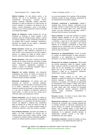 Documento con posibles errores digitalizado de la publicación original. Favor verificar con imagen.
No imprima este documento a menos que sea absolutamente necesario.
Edición Especial N° 270 - Registro Oficial - Viernes 13 de febrero de 2015 — 11
Material peligroso.- Es todo producto químico .y los
desechos que de él se desprenden, que por sus
características físico-químicas, corrosivas, tóxicas,
reactivas, explosivas, inflamables, biológico- infecciosas,
representan un riesgo de afectación a la salud humana, los
recursos naturales y el ambiente o de destrucción de los
bienes y servicios ambientales u otros, lo cual obliga a
controlar su uso y limitar la exposición al mismo, de acuerdo
a las disposiciones legales.
Medida de mitigación.- Aquella actividad que, una vez
identificado y/o producido un impacto negativo o daño
ambiental, tenga por finalidad aminorar, debilitar o atenuar
los impactos negativos o daños ambientales producidos por
una actividad, obra o proyecto, controlando, conteniendo o
eliminando los factores que los originan o interviniendo
sobre ellos de cualquier otra manera.
Medida preventiva.- Aquella que, una vez identificado un
impacto negativo o daño ambiental a producirse en un
futuro cercano, como consecuencia de una obra, actividad o
proyecto, es adoptada con objeto de impedir, frenar o
reducir al máximo sus efectos negativos o su ocurrencia.
Medida reparadora.- Toda acción o conjunto de acciones,
incluidas las de carácter provisional, que tengan por objeto
reparar, restaurar o reemplazar los recursos naturales y/o
servicios ambientales negativamente impaetados o
dañados o facilitar una alternativa equivalente según lo
previsto en el Anexo correspondiente.
Mitigación del cambio climático.- Una intervención
antropogénica para reducir las fuentes de emisiones de
gases de efecto'invernadero y conservar y aumentar los
sumideros de gases de efecto invernadero.
Movimiento transfronterizo.- Se entiende como todo
movimiento de desechos y sustancias peligrosas,
procedentes de una zona sometida a la jurisdicción nacional
de un Estado y destinados a una zona sometida a la
jurisdicción nacional de otro Estado o a través de esta zona,
o a una zona no sometida a la jurisdicción nacional de
ningún Estado, o a través de esta zona, siempre que el
movimiento afecte a dos Estados por lo menos.
Normas ambientales.- Son las normas cuyo objetivo es
asegurar la protección del medio ambiente, la preservación
de la naturaleza y la conservación del patrimonio natural e
imponen una obligación o exigencia cuyo cumplimiento
debe ser atendido por el Sujeto de Control con fines de
prevención y control de la calidad ambiental durante la
construcción, operación y cierre de un proyecto o actividad.
Plan de Manejo Ambiental.- Documento que establece en
detalle y en orden cronológico las acciones que se
requieren ejecutar para prevenir, mitigar, controlar, corregir
y compensar los posibles impactos ambientales negativos o
acentuar los impactos positivos causados en el desarrollo
de una acción propuesta. Por lo general, el Plan de Manejo
Ambiental consiste de varios sub-planes, dependiendo de
las características de la actividad o proyecto.
Parámetro, componente o característica.- Variable o
propiedad física, química, biológica, combinación de las
anteriores, elemento o sustancia que sirve para caracterizar
la calidad de los recursos agua, aire o suelo. De igual
manera, sirve para caracterizar las descargas, vertidos o
emisiones hacia los recursos mencionados.
Pasivo ambiental.- Es aquel daño ambiental y/o impacto
ambiental negativo generado por una obra, proyecto o
actividad productiva o económica, que no ha sido reparado
o restaurado, o aquel que ha sido intervenido previamente
pero de forma inadecuada o incompleta y que continúa
presente en el ambiente, constituyendo un riesgo para
cualquiera de sus componentes. Por lo general, el pasivo
ambiental está asociado a una fuente de contaminación y
suele ser mayor con el tiempo.
Recolección de desechos/residuos.- Acción de acopiar
y/o recoger' los desechos/residuos al equipo destinado a
transportarlo a las instalaciones de almacenamiento,
eliminación o a los sitios de disposición final.
Recuperación de residuos no peligrosos.- Toda actividad
que permita reaprovechar partes de cualquier material,
objeto, sustancia o elemento en estado sólido, semisólido o
líquido que ha sido descartado por la actividad que lo
generó, pero que es susceptible de recuperar su valor
remanente a través de su recuperación, reutilización,
transformación, reciclado o regeneración.
Reciclaje.- Proceso mediante el cual, previa una
separación y clasificación selectiva de los residuos sólidos,
desechos peligrosos y especiales, se los aprovecha,
transforma y se devuelve a los materiales su potencialidad
de reincorporación como energía o materia prima para la
fabricación de nuevos productos. El reciclaje puede constar
de varias etapas tales como procesos de tecnologías
limpias, reconversión industrial, separación, recolección
selectiva, acopio, reutilización, transformación y
comercialización.
Recursos naturales.- Se refiere al recurso biótico (flora,
fauna) o abiótico (agua, aire o suelo).
Regularización ambiental.- Es el proceso mediante el cual
el promotor de un proyecto, obra o actividad, presenta ante
la Autoridad Ambiental la información sistematizada que
permite oficializar los impactos socio-ambientales que su
proyecto, obra o actividad genera, y busca definir las
acciones de gestión de esos impactos bajo los parámetros
establecidos en la legislación ambiental aplicable, la
categorización ambiental nacional y las guías y
procedimientos para cada categoría.
Remediación ambiental.- Conjunto de medidas y acciones
que se aplica en un área determinada para revertir las
 