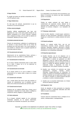Documento con posibles errores digitalizado de la publicación original. Favor verificar con imagen.
No imprima este documento a menos que sea absolutamente necesario.
110 - Edición Especial N° 270 - Registro Oficial - Viernes 13 de febrero de 2015
3.6 Agua Salobre
Es aquella que posee una salinidad comprendida entre 0.5.
y 30 UPS (g/Kg) de sales.
3.7 Agua Subterránea
Es toda agua del subsuelo, especialmente la que se
encuentra en la zona de saturación.
3.8 Área natural protegida
Superficie definida geográficamente que haya sido
designada por la ley u otra norma jurídica dictada por los
órganos competentes de la Función Ejecutiva, cualquiera
sea su categoría de manejo, a fin de cumplir los objetivos de
conservación definidos por la ley o norma.
3.9 Calidad ambiental del suelo
Conjunto de características cualitativas y/o cuantitativas que
le permiten al suelo funcionar dentro de los límites del
ecosistema del cual forma parte y con el que interactúa, y
que posibilita su utilización para un propósito específico en
una escala amplia de tiempo.
3.10 Caracterización del suelo
Determinación de las características físicas, químicas y
biológicas del suelo, que definen su calidad ambiental.
3.11 Caracterización en base seca
Es el ensayo realizado directamente sobre la matriz sólida
de un suelo o residuo con el fin de determinar su
composición química.
3.12 Caracterización vía lixiviado
Es el ensayo químico en el cual se obtiene un líquido
representativo de un residuo sólido a través de un ensayo
de lixiviación.
3.13 Conservación del suelo
Uso y manejo óptimo del recurso suelo para mantener un
conjunto de características que le posibiliten funcionar
dentro de los límites del ecosistema del cual forma parte.
3.14 Contaminante del suelo
Sustancia que, en cualquier estado físico o formas, que al
incorporarse o interactuar en el suelo, altere o modifique su
composición natural y degrade su calidad ambiental. .
3.15 Daño Ambiental
Es el Impacto ambiental negativo en las condiciones
ambientales presentes en un espacio determinado,
ocasionado por el desarrollo de proyectos, que conducen
a un desequilibrio en las funciones de los ecosistemas y que
alteran el suministro de servicios que tales ecosistemas
aportan a la sociedad.
3.16 Degradación
Pérdida de calidad ambiental del suelo debida a
contaminación por sustancias nocivas, deterioro' de la
estructura física, modificación de la composición química,
alteración de procesos biológicos o uso inapropiado del
recurso.
3.17 Descarga contaminante
Acción de verter, depositar, o inyectar aguas, sustancias o
desechos en forma permanente, intermitente o fortuita que
degrade por contaminación la calidad ambiental del recurso
suelo.
3.18 Desecho peligroso
Desecho, en cualquier estado físico, que por sus
características corrosivas, tóxicas, venenosas, reactivas,
explosivas, inflamables, biológicas, infecciosas o irritantes,
representa una amenaza para la salud humana, el equilibrio
ecosistémico o los componentes ambientales.
3.19 Desechos especialesson:
a) Aquellos desechos, que sin ser peligrosos, por su
naturaleza, pueden impactar el entorno ambiental o la
salud, debido al volumen de generación y/o difícil
degradación y para los cuales se debe implementar un
sistema de recuperación, reuso y/o reciclaje con el fin de
reducir la cantidad de desechos generados, evitar su
inadecuado manejo y disposición, así como la
sobresaturación de los rellenos sanitarios municipales;
b) Aquellos cuyo contenido de sustancias que tenga
características corrosivas, reactivas, tóxicas,
inflamables, biológico-infecciosas y/o radioactivas, no
superen los límites de concentración establecidos en la
normativa ambiental que se expida para el efecto y para
los cuales es necesario un manejo ambiental adecuado
y mantener un control y monitoreo periódico.
c) Aquellos que se encuentran determinados en el listado
nacional de desechos especiales.
3.20 Disposición final
Acción de depositar en forma permanente los desechos
peligrosos en sitios o condiciones adecuadas para evitar
daños a la salud o al ambiente.
3.21 Ecosistema
Conjunto natural de componentes físicos y biológicos de un
entorno, interrelacionados e interdependientes.
 