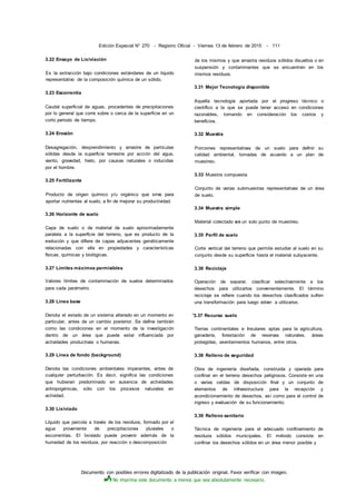 Documento con posibles errores digitalizado de la publicación original. Favor verificar con imagen.
No imprima este documento a menos que sea absolutamente necesario.
Edición Especial N° 270 - Registro Oficial - Viernes 13 de febrero de 2015 - 111
3.22 Ensayo de Lixiviación
Es la extracción bajo condiciones estándares de un líquido
representativo de la composición química de un sólido.
3.23 Escorrentía
Caudal superficial de aguas, procedentes de precipitaciones
por lo general que corre sobre o cerca de la superficie en un
corto periodo de tiempo.
3.24 Erosión
Desagregación, desprendimiento y arrastre de partículas
sólidas desde la superficie terrestre por acción del agua,
viento, gravedad, hielo, por causas naturales o inducidas
por el hombre.
3.25 Fertilizante
Producto de origen químico y/u orgánico que sirve para
aportar nutrientes al suelo, a fin de mejorar su productividad.
3.26 Horizonte de suelo
Capa de suelo o de material de suelo aproximadamente
paralela a la superficie del terreno, que es producto de la
evolución y que difiere de capas adyacentes genéticamente
relacionadas con ella en propiedades y características
físicas, químicas y biológicas.
3.27 Límites máximos permisibles
Valores límites de contaminación de suelos determinados
para cada parámetro.
3.28 Línea base
Denota el estado de un sistema alterado en un momento en
particular, antes de un cambio posterior. Se define también
como las condiciones en el momento de la investigación
dentro de un área que puede estar influenciada por
actividades productivas o humanas.
3.29 Línea de fondo (background)
Denota las condiciones ambientales imperantes, antes de
cualquier perturbación. Es decir, significa las condiciones
que hubieran predominado en ausencia de actividades
antropogénicas, sólo con los procesos naturales en
actividad.
3.30 Lixiviado
Líquido que percola a través de los residuos, formado por el
agua proveniente de precipitaciones pluviales o
escorrentías. El lixiviado puede provenir además de la
humedad de los residuos, por reacción o descomposición
de los mismos y que arrastra residuos sólidos disueltos o en
suspensión y contaminantes que se encuentran en los
mismos residuos.
3.31 Mejor Tecnología disponible
Aquella tecnología aportada por el progreso técnico o
científico a la que se puede tener acceso en condiciones
razonables, tomando en consideración los costos y
beneficios.
3.32 Muestra
Porciones representativas de un suelo para definir su
calidad ambiental, tomadas de acuerdo a un plan de
muestreo.
3.33 Muestra compuesta
Conjunto de varias submuestras representativas de un área
de suelo.
3.34 Muestra simple
Material colectado en un solo punto de muestreo.
3.35 Perfil de suelo
Corte vertical del terreno que permite estudiar al suelo en su
conjunto desde su superficie hasta el material subyacente.
3.36 Reciclaje
Operación de separar, clasificar selectivamente a los
desechos para utilizarlos convenientemente. El término
reciclaje se refiere cuando los desechos clasificados sufren
una transformación para luego volver a utilizarse.
'3.37 Recurso suelo
Tierras continentales e Insulares aptas para la agricultura,
ganadería, forestación de reservas naturales, áreas
protegidas, asentamientos humanos, entre otros.
3.38 Relleno de seguridad
Obra de ingeniería diseñada, construida y operada para
confinar en el terreno desechos peligrosos. Consiste en una
o varias celdas de disposición final y un conjunto de
elementos de infraestructura para la recepción y
acondicionamiento de desechos, así como para el control de
ingreso y evaluación de su funcionamiento.
3.39 Relleno sanitario
Técnica de ingeniería para el adecuado confinamiento de
residuos sólidos municipales. El método consiste en
confinar los desechos sólidos en un área menor posible y
 