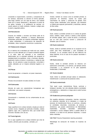 Documento con posibles errores digitalizado de la publicación original. Favor verificar con imagen.
No imprima este documento a menos que sea absolutamente necesario.
112 - Edición Especial N° 270 - Registro Oficial - Viernes 13 de febrero de 2015
comprende el esparcimiento, acomodo y compactación de
los residuos, reduciendo su volumen al mínimo aplicable,
para luego cubrirlos con una capa de tierra u otro material
inerte por lo menos diariamente y efectuando el control de
los gases, lixiviados, y la proliferación de vectores, sin
causar perjuicio al medio ambiente, molestia o peligro para
la salud y seguridad pública.
3.40 Remediación
Conjunto de medidas y acciones que forman parte de la
reparación integral, tendientes a restaurar afectaciones
ambientales producidas por impactos ambientales negativos
o daños ambientales, a consecuencia del desarrollo de
actividades, obras o proyectos económicos o productivos.
3.41 Restauración (Integral)
Es un derecho de la naturaleza por medio del cual, cuando
ésta se ha visto afectada por un impacto ambiental negativo
o un daño, debe ser retornada a las condiciones
determinadas por la autoridad ambiental que aseguren el
restablecimiento de equilibrios, ciclos y funciones naturales.
Igualmente implica el retorno a condiciones y calidad de vida
dignas, de una persona o grupo de personas, comunidad o
pueblo, afectados por un impacto ambiental negativo o un
daño.
3.42 Reuso
Acción de aprovechar un desecho, sin previo tratamiento.
3.43 Salinización
Proceso de acumulación de sales solubles en el suelo.
3.44 Submuestra
Alícuota de suelo con características homogéneas que
conformarán una muestra compuesta.
3.45 Sorción
Concentración o movimiento de los contaminantes de una
fase a otra.
3.46 Suelo
Capa superficial de la corteza terrestre, situada por sobre el
sustrato rocoso, integrada por partículas minerales, materia
orgánica, agua, aire y organismos vivos, que cumple tanto
funciones naturales como de uso.
3.47 Suelo Agrícola
Es la capa superficial de la corteza terrestre que sirve de
sostén y alimento para las plantas, animales y el
hombre, también se conoce como la actividad primaria, la
producción de alimentos, usando los suelos para
crecimientos de cultivos y producción de ganado. Esto
incluye tierras clasificadas como agrícolas, que mantienen
un habitat para especies permanentes y transitorias, además
de flora nativa.
3.48 Suelo pecuario
Suelo, donde la actividad primaria es la crianza de ganado
(vacas, caballos, ovejas, puercos o cabras) y otras especies
de animales (abejas, aves y cultivo de peces y crustáceos)
que se crían para consumo humano y producción de
derivados para la industria.
3.49 Suelo residencial
Suelos, donde la actividad primaria es la ocupación de los
suelos para fines residenciales y para actividades de
recreación, no se considera dentro de esta definición las
áreas silvestres, tal es el caso de los parques nacionales o
provinciales.
3.50 Suelo comercial
Suelos, donde la actividad primaria se relaciona con
operaciones comerciales y de servicios, por ejemplo centros
comerciales, y su ocupación no es para propósitos
residenciales o industriales.
3.51 Suelo industrial
Suelo donde la actividad principal abarca la elaboración,
transformación o construcción de productos varios.
3.52 Suelo contaminado
Todo aquel cuyas características físicas, químicas y
biológicas naturales, han sido alteradas debido a actividades
antropogénicas y representa un riesgo para la salud humana
o el ambiente.
3.53 Sustancias químicas peligrosas
Son aquellos elementos compuestos, mezclas, soluciones
y/o productos obtenidos de la naturaleza o a través de
procesos de transformación físicos y/o químicos, utilizados
en actividades industriales, comerciales, de servicios o
domésticos, que poseen características de inflamabilidad,
explosividad, toxicidad, reactividad, radioactividad,
corrosividad o acción biológica dañina y pueden afectar al
ambiente, a la salud de las personas expuestas, o causar
daños materiales.
3.54 TCLP (Toxicity Characteristic leaching procedure)
Metodología de extracción de lixiviado en muestras de
suelo.
 