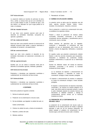 Documento con posibles errores digitalizado de la publicación original. Favor verificar con imagen.
No imprima este documento a menos que sea absolutamente necesario.
Edición Especial N° 270 - Registro Oficial - Viernes 13 de febrero de 2015 - 113
3.55 Textura del suelo
La proporción relativa por tamaños de partículas de arena,
limo y arcilla. La textura tiene que ver con la facilidad con
que se puede trabajar el suelo, la cantidad de agua y aire
que retiene y la velocidad con que el agua penetra en el
suelo y lo atraviesa.
3.56 Uso industrial del suelo
El que tiene como propósito esencial servir para el
desarrollo de actividades industriales, excluyendo las
agrícolas y ganaderas .
3.57 Uso residencial del suelo
Aquel que tiene como propósito esencial la construcción de
viviendas incluyendo áreas verdes y espacios destinados a
actividades de recreación y de esparcimiento.
3.58 Uso comercial del suelo
Aquel que tiene como propósito el desarrollo de las
actividades relacionadas con operaciones comerciales y de
servicios.
3.59 Uso agrícola del suelo
Aquellos que, sin ser urbano ni industrial, sirven para el
desarrollo de actividades agrícolas, foréstales, ganaderas.
3.60 Valores de línea de base
Parámetros o indicadores que representan cuantitativa o
cualitativamente las condiciones de línea de base.
3.61 Valores de fondo
Parámetros o indicadores que representan cuantitativa o
cualitativamente las condiciones de línea de fondo.
4 CONTENIDO
Esta norma presenta el siguiente contenido:
1. Normas de aplicación general,
2. Prevención de la contaminación al recurso suelo,
3. De las actividades que degradan la calidad del suelo, a)
Suelos contaminados,
4. Criterios de calidad de suelo y criterios de remediación,
5. Muestreo y análisis del suelo
6. Métodos analíticos
7. Remediación de Suelos
4.1 NORMAS DE APLICACIÓN GENERAL
La presente norma se aplica para los siguientes usos del
suelo: agrícola, pecuario, forestal, urbano, minero,
recreativo, de conservación, industrial y comercial.
Para la prevención y control de la contaminación del suelo,
se establecen los siguientes criterios:
Prevenir y reducir la generación de residuos sólidos
municipales, industriales, comerciales y de servicios,
incorporando técnicas apropiadas y procedimientos para su
minimización, reuso y reciclaje.
Utilizar sistemas de agricultura que no degraden,
contaminen o desequilibren el ecosistema del área
geográfica en que se desenvuelven; esto incluye el uso
racional y técnico de plaguicidas, fertilizantes y sustancias
tóxicas.
En aquellos suelos que presenten contaminación, deberán
llevarse a cabo las acciones necesarias para recuperarlos,
restaurarlos o restablecer las condiciones iniciales
existentes anteriormente a la ejecución de un determinado
proyecto.
Durante las diferentes etapas del manejo de desechos
industriales, comerciales y de servicios, la Autoridad
Ambiental de Control vigilará:
La no existencia de depósito o almacenamiento de
desechos peligrosos y especiales en suelos de
conservación ecológica o áreas naturales protegidas.
• El depósito o almacenamiento de residuos no peligrosos
en suelos de conservación ecológica o áreas naturales
protegidas.
El depósito o almacenamiento de desechos industriales,
comerciales y de servicios de carácter peligroso en el
suelo, este último podrá ser ejecutado siempre y cuando
la parte interesada presente los estudios técnicos que
demuestren la viabilidad ambiental y obtenga el
correspondiente permiso emitido por la Autoridad
Ambiental de Control.
4.2 PREVENCIÓN DE LA CONTAMINACIÓN AL
RECURSO SUELO
La prevención de la contaminación del recurso suelo se
fundamenta en las buenas prácticas de manejo e ingeniería
aplicadas a cada uno de los procesos productivos. Se
evitará trasladar el problema de contaminación de los
recursos agua y aire hacia el recurso suelo o viceversa.
 