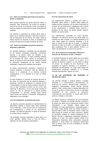 Documento con posibles errores digitalizado de la publicación original. Favor verificar con imagen.
No imprima este documento a menos que sea absolutamente necesario.
114 — Edición Especial N° 270 - Registro Oficial - Viernes 13 de febrero de 2015
4.2.1 Sobre las actividades generadoras de desechos
sólidos no peligrosos
Toda actividad productiva que genere desechos sólidos no
peligrosos, debe implementar una política de reciclaje o
reuso de los mismos. Si el reciclaje o reuso no es viable, los
desechos deberán ser dispuestos de manera ambientalmente
aceptable.
Las industrias y proveedores de servicios deben llevar un
registro de los desechos generados, indicando el volumen y
sitio de disposición de los mismos. Por ningún motivo se
deberá disponer los desechos en áreas no aprobadas para
el efecto por parte de la Autoridad Ambiental de Control.
4.2.2 Sobre las actividades que generen desechos
peligrosos y especiales
Los desechos peligrosos y especiales que son generados
en las diversas actividades industriales, comerciales,
agrícolas o de servicio, deben ser devueltos a sus
proveedores o entregados a un gestor ambiental calificado
por la autoridad de control, quienes se encargarán de
efectuar la disposición final del desecho mediante métodos
de eliminación establecidos en las normas técnicas
ambientales y regulaciones expedidas para el efecto.
El manejo, almacenamiento, transporte y disposición de
residuos peligrosos y especiales, debe ser realizado de
acuerdo a lo establecido en la normativa ambiental
correspondiente y a lo dispuesto en el plan de manejo
ambiental.
Se debe establecer un protocolo de muestreo del suelo en
las zonas de disposición final de desechos peligrosos y
especiales, conforme lo establezca la normativa técnica
correspondiente y el plan de manejo ambiental respectivo, el
cual se debe monitorear al menos una vez al año, para
determinar la afectación a la que está siendo sometido el
recurso, lo cual se informará en el reporte periódico
correspondiente. La autoridad ambiental podrá solicitar
mayor número de muestras e incrementar la frecuencia en
dependencia de los resultados.
4.2.3 De la disposición de desechos pecuarios
Los desechos pecuarios generados en establecimientos de
faenamiento, engorde, o crianza, deben recibir tratamiento
técnico adecuado, y evitar de esta forma la contaminación
por microorganismos y cambio en sus características
naturales. Los desechos pecuarios no deben ser dispuestos
en cuerpos hídricos receptores.
Las actividades acuícolas localizadas en tierras altas o en
zonas agrícolas, deberán incluir un Plan de Cierre y
Abandono del sitio del proyecto a desarrollarse.
4.2.4 De la salinización de suelos
Las organizaciones públicas y privadas que utilicen o
aprovechen aguas salinas o salobres deben adoptar las
medidas técnicas necesarias a fin de evitar la salinización y
cualquier tipo de contaminación o degradación total o parcial
de las características o cualidades físicas, químicas o
biológicas de las tierras con aptitud agrícola, pecuaria,
forestal o de reserva natural.
Las organizaciones localizadas en zonas agrícolas,
dedicadas a la producción acuícola, que utilizan aguas con
contenido de sales mayores a la salinidad presentes en el
suelo, deben adoptar los correctivos necesarios a fin de
evitar la intrusión de esta agua en el suelo, y la posterior
adsorción de sales en el suelo, o su migración a fuentes de
agua subterránea. Para el efecto deberán remitirse a la
Tabla 2 de Remediación de suelo de Uso agrícola.
4.2.5 De la prohibición de descargas, infiltración o
inyección de efluentes en el suelo y subsuelo
La Autoridad Ambiental de Control vigilará que no se realice
la descarga, infiltración o inyección en el suelo o en el
subsuelo de efluentes, tratados o no, que alteren la calidad
del recurso. Se exceptúa de esta disposición a las
actividades de inyección asociadas a la exploración y
explotación de hidrocarburos, las cuales deben adoptar los
procedimientos ambientales señalados en la normativa
ambiental hidrocarburífera vigente en el país.
4.3 DE LAS ACTIVIDADES QUE DEGRADAN LA
CALIDAD DEL SUELO
Las personas naturales o jurídicas públicas o privadas
dedicadas a la comercialización, almacenamiento y/o
producción de químicos, hidroelectricidad, exploración y
explotación hidrocarburífera, minera, florícola, pecuaria,
agrícola y otras, tomarán todas la medidas pertinentes a fin
de que el uso de su materia prima, insumos y/o descargas
provenientes de sus sistemas de producción,
comercialización y/o tratamiento, no causen daños físicos,
químicos o biológicos a los suelos.
Los talleres mecánicos y lubricadoras, así como estaciones
de servicio o cualquier otra actividad industrial, comercial o
de servicio que dentro de sus operaciones maneje y utilice
hidrocarburos o sus derivados, deberá realizar sus
actividades en áreas pavimentadas e impermeabilizadas y
por ningún motivo deberán verter los residuos aceitosos o
disponer sobre el suelo los recipientes, piezas o partes que
hayan estado en contacto con estas sustancias y deberán
ser eliminados mediante los métodos establecidos en las
Normas Técnicas y Reglamentos Ambientales aplicables y
vigentes en el país. Los aceites minerales usados y los
hidrocarburos desechados serán considerados sustancias
peligrosas y nunca podrán ser dispuestos directamente
sobre el recurso suelo, tal como lo establece la normativa
ambiental vigente.
 