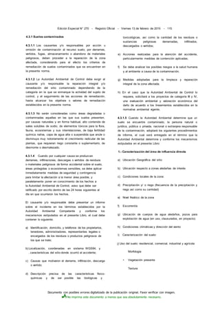 Documento con posibles errores digitalizado de la publicación original. Favor verificar con imagen.
No imprima este documento a menos que sea absolutamente necesario.
Edición Especial N° 270 - Registro Oficial - Viernes 13 de febrero de 2015 - 115
4.3.1 Suelos contaminados
4.3.1.1 Los causantes y/o responsables por acción u
omisión de contaminación al recurso suelo, por derrames,
vertidos, fugas, almacenamiento o abandono de materiales
peligrosos, deben proceder a la reparación de la zona
afectada, considerando para el efecto los criterios de
remediación de suelos contaminados que se encuentran en
la presente norma.
4.3.1.2 La Autoridad Ambiental de Control debe exigir al
causante y/o responsable la reparación integral y/o
remediación del sitio contaminado dependiendo de la
categoría en la que se enmarque la actividad del sujeto de
control, y el seguimiento de las acciones de remediación,
hasta alcanzar los objetivos o valores de remediación
establecidos en la presente norma.
4.3.1.3 No serán consideradas como áreas degradadas o
contaminadas aquellas en las que sus suelos presenten,
por causas naturales y en forma habitual, alto contenido de
sales solubles de sodio, de elementos tóxicos para la flora,
fauna, ecosistemas y sus interrelaciones, de baja fertilidad
química nativa, capa de agua alta o suspendida que anule o
disminuya muy notoriamente el crecimiento radicular de las
plantas, que requieran riego constante o suplementario, de
desmonte o desmalezado.
4.3.1.4 Cuando por cualquier causa se produzcan
derrames, infiltraciones, descargas o vertidos de residuos
o materiales peligrosos de forma accidental sobre el suelo,
áreas protegidas o ecosistemas sensibles, se debe aplicar
inmediatamente medidas de seguridad y contingencia
para limitar la afectación a la menor área posible, y
paralelamente poner en conocimiento de los hechos a
la Autoridad Ambiental de Control, aviso que debe ser
ratificado por escrito dentro de las 24 horas siguientes al
día en que ocurrieron los hechos.
El causante y/o responsable debe presentar un informe
sobre el incidente en los términos establecidos por la
Autoridad Ambiental Competente y conforme los
mecanismos estipulados en el presente Libro, el cual debe
contener lo siguiente:
a) Identificación, domicilio, y teléfonos de los propietarios,
tenedores, administradores, representantes legales o
encargados de los residuos o productos peligrosos de
los que se trate;
b) Localización, coordenadas en sistema WGS84, y
. características del sitio donde ocurrió el accidente;
c) Causas que motivaron el derrame, infiltración, descarga
o vertido;
d) Descripción precisa de las características físico-
químicas y de ser posible las biológicas y
toxicológicas, así como la cantidad de los residuos o
sustancias peligrosas derramadas, infiltrados,
descargados o vertidos;
e) Acciones realizadas para la atención del accidente,
particularmente medidas de contención aplicadas;
f) Se debe analizar los posibles riesgos a la salud humana
y al ambiente a causa de la contaminación;
g) Medidas adoptadas para la limpieza y reparación
integral de la zona afectada;
h) En el caso que la Autoridad Ambiental de Control lo
requiera, solicitará a los proyectos de categoría III y IV,
una evaluación ambiental y valoración económica del
daño de acuerdo a los lineamientos establecidos en la
normativa ambiental vigente.
4.3.1.5 Cuando la Autoridad Ambiental determine que un
suelo se encuentre contaminado, la persona natural o
jurídica, pública o privada, nacional o extranjera responsable
de la contaminación, adoptará los siguientes procedimientos
de informe, el cual será entregado en el término que la
Autoridad Ambiental determine y conforme los mecanismos
estipulados en el presente Libro:
1.- Caracterización del área de influencia directa
a) Ubicación Geográfica del sitio
b) Ubicación respecto a zonas aledañas de interés
c) Condiciones locales de la zona:
d) Precipitación y/ o riego (frecuencia de la precipitación y
riego así como su cantidad)
e) Nivel freático de la zona
f) Escorrentía
g) Ubicación de cuerpos de agua aledaños, pozos para
explotación de agua (en uso, clausurados, en proyecto)
h) Condiciones climáticas y dirección del viento
i) Caracterización del suelo:
j) Uso del suelo: residencial, comercial, industrial y agrícola
Morfología
• Vegetación presente
Textura
 