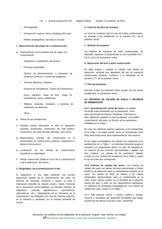 Documento con posibles errores digitalizado de la publicación original. Favor verificar con imagen.
No imprima este documento a menos que sea absolutamente necesario.
116 — Edición Especial N° 270 - Registro Oficial - Viernes 13 de febrero de 2015
• Permeabilidad
• Composición química, física y biológica del suelo
Perfiles estratigráficos del área en estudio.
2.- Determinación del origen de la contaminación:
a) Características de la actividad que da origen a la
contaminación:
Exploración o explotación del recurso.
• Procesos Industriales.
Centros de almacenamiento o transporte de
productos químicos o sustancias peligrosas.
• Terminal Marítima o Terrestre.
Estación de Transferencia, Centro de Transferencia.
Ducto, poliducto, líneas de flujo, líneas de
transferencia, pozos, plataformas
• Rellenos sanitarios, botaderos y sistemas de
tratamiento de desechos.
Otras
b) Planos de las instalaciones.
c) Estudios previos efectuados al área en evaluación
(estudios ambientales, mediciones del nivel freático,
composición del suelo del área afectada, entre otros).
d) Determinación primaria del contaminante (si el
contaminante es materia prima, producto, subproducto o
desecho del proceso).
e) Localización de las fuentes de contaminación
(superficial o subterránea).
f) Tiempo transcurrido desde el inicio de la contaminación
y de la verificación del mismo.
3.- Diagnóstico de la contaminación in situ
El diagnóstico in situ debe presentar una primera
apreciación general de la contaminación del suelo, en
términos de severidad, extensión y tiempo, en base a
información obtenible de manera simple y rápida. Partiendo
de la observación visual detallada, se utilizarán métodos de
diagnóstico comunes (geoeléctricos, gasométricos,
radiométricos, etc.). Dependiendo de la naturaleza de la
contaminación se emplearán otro tipo de métodos descritos
en la literatura y aprobados por la entidad ambiental de
control.
4.- Criterios de toma de muestras
La toma de muestras para el caso de suelos contaminados,
se ajustará a los establecido en el numeral 4.5.1 de la
presente norma.
5.- Análisis de muestras
Los análisis de muestras de suelo contaminados, se
realizarán siguiendo lo especificado en los numerales 4.6.1,
4.6.2 y 4.6.3 de la presente norma
6.- Reparación del área y suelo contaminado
Se debe evaluar y adoptar el método más idóneo de
reparación, actividad que dependerá del tipo de sustancia
contaminante presente, conforme a lo estipulado en el
numeral 4.7.1 de la presente norma.
7.- Plan de monitoreo
Describir el plan de monitoreo hasta cumplir con los límites
establecidos en la presente norma.
4.4 CRITERIOS DE CALIDAD DE SUELO Y CRITERIOS
DE REMEDIACIÓN
4.4.1 Caracterización inicial del suelo.- La calidad
inicial del suelo presentado por el proponente, como
parte del Estudio de Impacto Ambiental, constituirá el
valor referencial respecto al cual se evaluará una posible
contaminación del suelo, en función de los parámetros
señalados en la Tabla 1.
En caso de evidenciar valores superiores a los establecidos
en la Tabla 1, de origen natural, estos se considerarán como
línea base inicial antes de la implementación del proyecto.
Si por origen antropogénico los valores son superiores a los
establecidos en la Tabla 1, la Autoridad Ambiental exigirá al
causante y/o responsable aplicar un plan de remediación,
sin perjuicio de las acciones administrativas y legales que
esto implique. Los valores de los parámetros deberán
cumplir con los criterios de remediación de la Tabla 2, según
el uso de suelo que corresponde.
4.4.2 Criterios de calidad del suelo.- Los criterios de
calidad del suelo son valores de fondo aproximados o límites
analíticos de detección para un contaminante presente en el
suelo. Los valores de fondo se refieren a los niveles
ambientales representativos para un contaminante en el
suelo. Estos valores pueden ser el resultado de la evolución
natural del área, a partir de sus características geológicas,
sin influencia de actividades antropogénicas. Los criterios de
calidad del suelo constan en la Tabla 1.
4.4.3 Toda persona natural o jurídica, pública o privada,
nacional o extranjera que desarrolle actividades que tengan
el potencial de afectar al recurso suelo, presentará
 