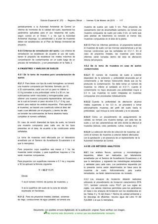 Documento con posibles errores digitalizado de la publicación original. Favor verificar con imagen.
No imprima este documento a menos que sea absolutamente necesario.
Edición Especial N° 270 - Registro Oficial - Viernes 13 de febrero de 2015 - 117
periódicamente a la Autoridad Ambiental de Control un
informe de monitoreo de la calidad del suelo, reportando los
parámetros aplicables para el uso respectivo del suelo,
según consta en el Anexo 1 y los que la Autoridad
Ambiental disponga. La periodicidad y el plan de muestreo
deben ser establecidos en el Plan de Manejo Ambiental del
proyecto.
4.4.5 Criterios de remediación del suelo.- Los criterios de
remediación se establecen de acuerdo al uso del suelo,
tienen el propósito de establecer los niveles máximos de
concentración de contaminantes en un suelo luego de un
proceso de remediación, y son presentados en la Tabla 2.
4.5 MUESTREO Y ANÁLISIS DE SUELOS
4.5.1 De la toma de muestras para caracterización de
suelos
4.5.1.1 Para áreas con tipo de suelo homogéneo se tomará
una muestra compuesta por hectárea, formada por 15
a 20 submuestras, cada una con un peso no inferior a
0.5 kg tomadas a una profundidad entre 0 a 30 cm, las
submuestras serán mezcladas y homogenizadas para
obtener una muestra compuesta representativa del suelo,
de la cual se tomará un peso de entre 0.5 y 1.0 kg, que
servirá para realizar los análisis requeridos. Para ejecutar
el muestreo, se trazará una cuadrícula sobre el área del
suelo a ser afectada por el proyecto, y dentro de ella
se tomarán las submuestras de forma aleatoria hasta
completar el número señalado.
En caso de existir diversidad de tipos de suelo, se tomará
una muestra compuesta para cada uno de los tipos
presentes en el área, de acuerdo a las condiciones antes
señaladas.
La toma de muestras será efectuada por un laboratorio
acreditado por el Servicio de Acreditación Ecuatoriano o el
que lo reemplace.
Para proyectos cuya superficie sea menor a 1 ha, las
muestras serán simples, y para superficies mayores a 1 ha
serán muestras compuestas.
Para proyectos con superficies menores a 0.1 ha y mayores
a 30 ha aplicará la fórmula siguiente:
Y = X0.3* 11.71
Dónde:
Y es el número mínimo de puntos de muestreo, y
X es la superficie del suelo de la zona de estudio
expresada en hectáreas.
4.5.1.2 Para los proyectos lineales (vialidad, sistemas
de riego, conducciones de agua potable) se tomará una
muestra de suelos por cada 5 km. Para proyectos de
saneamiento (red de alcantarillado sanitario), se tomará una
muestra compuesta de suelo por cada 3 km, en tanto que
para plantas de tratamiento se tomarán al menos dos
muestras compuestas en el área de la planta.
4.5.1.3 Para los informes periódicos, el proponente realizará
el muestreo de suelo con las mismas características y en las
mismas condiciones que las señaladas en 4.5.1.1. En el
caso de proyectos lineales, las muestras para estos
informes serán tomadas dentro del área de afectación
directa del proyecto.
4.5.2 De la toma de muestras en caso de suelos
contaminados
4.5.2.1 El número de muestras de suelo a colectar
dependerá de la extensión y profundidad alcanzada por el
contaminante y del tiempo transcurrido desde que se ha
producido la contaminación. Se debe tomar un número de
muestras no inferior al señalado en 4.5.1.1, cuando el
contaminante no haya alcanzado una profundidad mayor a
0,3 m. Las muestras no serán integradas en muestras
compuestas sino procesadas individualmente.
4.5.2.2 Cuando la profundidad de afectación alcance
niveles superiores a los 0,3 m, se procederá a tomar
adicionalmente muestras del perfil del suelo hasta la
profundidad, que incluya la zona saturada y la no saturada.
4.5.2.3 Como un procedimiento de aseguramiento de
calidad, se tomará una muestra testigo, por cada tipo de
suelo y con las características del sitio donde se efectuó el
muestreo (textura, color, pendiente, cultivo, manejo, etc).
4.5.2.4 La selección del sitio de colección de muestras, así
como el número de muestras a colectar deberá efectuarse
con la aprobación y en presencia de un representante de la
Autoridad Ambiental de Control.
4.6 DE LOS MÉTODOS ANALÍTICOS
4.6.1 Los análisis físicos, químicos y microbiológicos
requeridos, deben ser realizados por laboratorios
acreditados por el Servicio de Acreditación Ecuatoriano o el
que lo reemplace, y siguiendo las metodologías estipuladas
y validadas para cada caso. Los parámetros requeridos por
la presente norma serán determinados en base seca de
muestras de suelo. Adicionalmente, para suelos
remediados, se harán determinaciones vía lixiviado.
4.6.2 Los ensayos de lixiviación deberán realizarse
utilizando el procedimiento de lixiviación característico EPA
1311, también conocido como TCLP, por sus siglas en
inglés. Los valores máximos permitidos para los parámetros
en base a los ensayos de lixiviación son los establecidos en
las Tablas 9 y 10 del Anexo 1 Norma de calidad ambiental y
de descarga de efluentes: recurso agua del Libro VI del
TULSMA o el que lo reemplace.
 