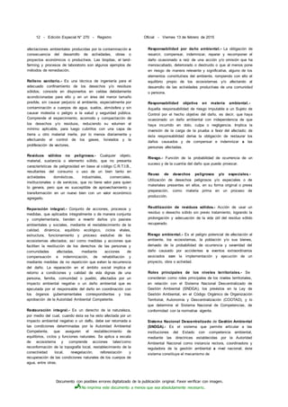 Documento con posibles errores digitalizado de la publicación original. Favor verificar con imagen.
No imprima este documento a menos que sea absolutamente necesario.
12 - Edición Especial N° 270 - Registro Oficial - Viernes 13 de febrero de 2015
afectaciones ambientales producidas por la contaminación a
consecuencia del desarrollo de actividades, obras o
proyectos económicos o productivos. Las biopilas, el land-
farming y procesos de laboratorio son algunos ejemplos de
métodos de remediación.
Relleno sanitario.- Es una técnica de ingeniería para el
adecuado confinamiento de los desechos y/o residuos
sólidos; consiste en disponerlos en celdas debidamente
acondicionadas para ello y en un área del menor tamaño
posible, sin causar perjuicio al ambiente, especialmente por
contaminación a cuerpos de agua, suelos, atmósfera y sin
causar molestia o peligro a la salud y seguridad pública.
Comprende el esparcimiento, acomodo y compactación de
los desechos y/o residuos, reduciendo su volumen al
mínimo aplicable, para luego cubrirlos con una capa de
tierra u otro material inerte, por lo menos diariamente y
efectuando el control de los gases, lixiviados y la
proliferación de vectores.
Residuos sólidos no peligrosos.- Cualquier objeto,
material, sustancia o elemento sólido, que no presenta
características de peligrosidad en base al código C.R.T.I.B.,
resultantes del consumo o uso de un bien tanto en
actividades domésticas, industriales, comerciales,
institucionales o de servicios, que no tiene valor para quien
lo genera, pero que es susceptible de aprovechamiento y
transformación en un nuevo bien con un valor económico
agregado.
Reparación integral.- Conjunto de acciones, procesos y
medidas, que aplicados integralmente o de manera conjunta
y complementaria, tienden a revertir daños y/o pasivos
ambientales y sociales, mediante el restablecimiento de la
calidad, dinámica, equilibrio ecológico, ciclos vitales,
estructura, funcionamiento y proceso evolutivo de los
ecosistemas afectados; así como medidas y acciones que
faciliten la restitución de los derechos de las personas y
comunidades afectadas, mediante acciones de
compensación e indemnización, de rehabilitación y
mediante medidas de no repetición que eviten la recurrencia
del daño. La reparación en el ámbito social implica el
retorno a condiciones y calidad de vida dignas de una
persona, familia, comunidad o pueblo, afectados por un
impacto ambiental negativo o un daño ambiental que es
ejecutada por el responsable del daño en coordinación con
los órganos gubernamentales correspondientes y tras
aprobación de la Autoridad Ambiental Competente.
Restauración integral.- Es un derecho de la naturaleza,
por medio del cual, cuando ésta se ha visto afectada por un
impacto ambiental negativo o un daflo, debe ser retornada a
las condiciones determinadas por la Autoridad Ambiental
Competente, que aseguren el restablecimiento de
equilibrios, ciclos y funciones naturales. Se aplica a escala
de ecosistema y comprende acciones tales'como
reconformación de la topografía local, restablecimiento de la
conectividad local, revegetación, reforestación y
recuperación de las condiciones naturales de los cuerpos de
agua, entre otras.
Responsabilidad por daño ambiental.- La obligación de
resarcir, compensar, indemnizar, reparar y recomponer el
daño ocasionado a raíz de una acción y/o omisión que ha
menoscabado, deteriorado o destruido o que al menos pone
en riesgo de manera relevante y significativa, alguno de los
elementos constitutivos del ambiente, rompiendo con ello el
equilibrio propio de los ecosistemas y/o afectando al
desarrollo de las actividades productivas de una comunidad
o persona.
Responsabilidad objetiva en materia ambiental.-
Aquella responsabilidad de riesgo imputable a un Sujeto de
Control por el hecho objetivo del daño, es decir, que haya
ocasionado un daño ambiental con independencia de que
haya incurrido en dolo, culpa o negligencia. Implica la
inversión de la carga de la prueba a favor del afectado; de
ésta responsabilidad deriva la obligación de restaurar los
daños causados y de compensar e indemnizar a las
personas afectadas.
Riesgo.- Función de la probabilidad de ocurrencia de un
suceso y de la cuantía del daño que puede provocar.
Reuso de desechos peligrosos y/o especiales.-
Utilización de desechos peligrosos y/o especiales o de
materiales presentes en ellos, en su forma original o previa
preparación, como materia prima en un proceso de
producción.
Reutilización de residuos sólidos.- Acción de usar un
residuo o desecho sólido sin previo tratamiento, logrando la
prolongación y adecuación de la vida útil del residuo sólido
recuperado.
Riesgo ambiental.- Es el peligro potencial de afectación al
ambiente, los ecosistemas, la población y/o sus bienes,
derivado de la probabilidad de ocurrencia y severidad del
daño causado por accidentes o eventos extraordinarios
asociados con la implementación y ejecución de un
proyecto, obra o actividad.
Roles principales de los niveles territoriales.- Se
consideran como roles principales de los niveles territoriales,
en relación con el Sistema Nacional Descentralizado de
Gestión Ambiental (SNDGA), los previstos en la Ley de
Gestión Ambiental, en el Código Orgánico de Organización
Territorial, Autonomía y Descentralización (COOTAD), y lo
que determine el Sistema Nacional de Competencias, de
conformidad con la normativa vigente.
Sistema Nacional Descentralizado de Gestión Ambiental
(SNDGA).- Es el sistema que permite articular a las
instituciones del Estado con competencia ambiental,
mediante las directrices establecidas por la Autoridad
Ambiental Nacional como instancia rectora, coordinadora y
reguladora de la gestión ambiental a nivel nacional; éste
sistema constituye el mecanismo de
 